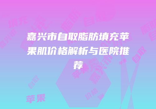 嘉兴市自取脂肪填充苹果肌价格解析与医院推荐