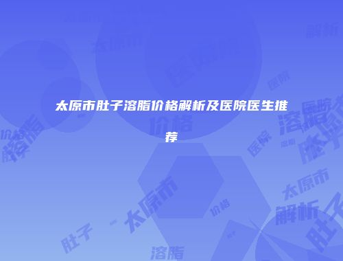 太原市肚子溶脂价格解析及医院医生推荐