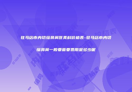 驻马店市内切缩鼻翼医美科价格表-驻马店市内切缩鼻翼一般要需要费用是多少呢