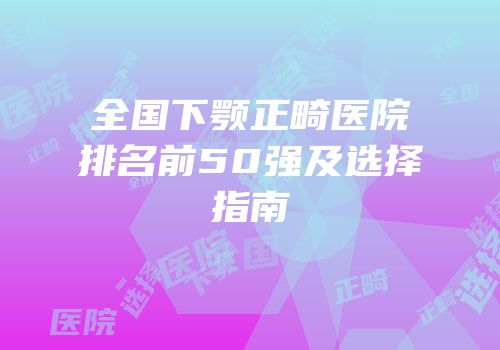 全国下颚正畸医院排名前50强及选择指南