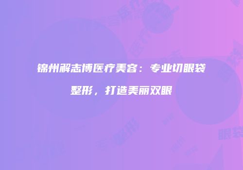 锦州解志博医疗美容：专业切眼袋整形，打造美丽双眼