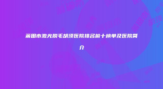 莆田市激光脱毛胡须医院排名前十榜单及医院简介
