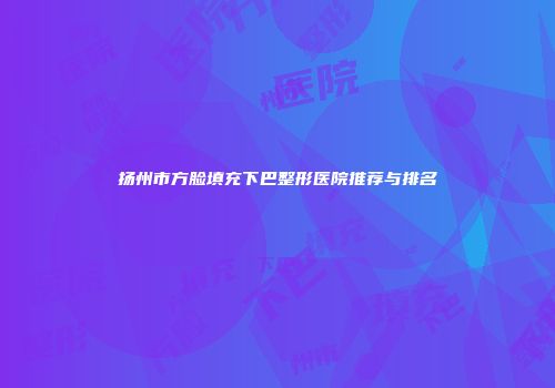 扬州市方脸填充下巴整形医院推荐与排名