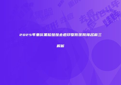 2025年重庆黑脸娃娃去痘印整形医院排名前三解析