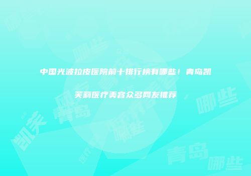 中国光波拉皮医院前十排行榜有哪些！青岛凯芙莉医疗美容众多网友推荐