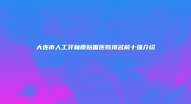 大连市人工牙釉质贴面医院排名前十强介绍