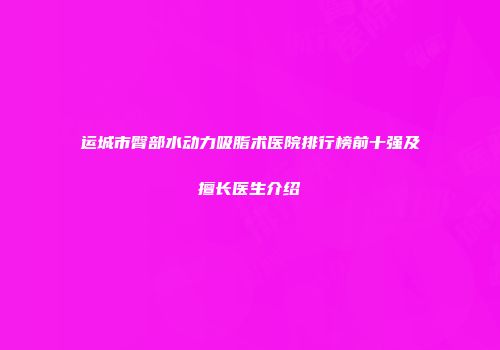 运城市臀部水动力吸脂术医院排行榜前十强及擅长医生介绍