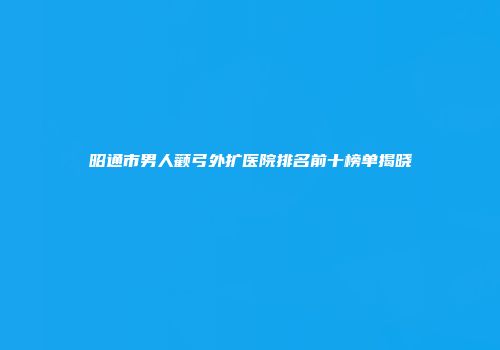 昭通市男人颧弓外扩医院排名前十榜单揭晓