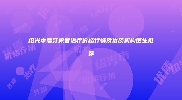 绍兴市磨牙根管治疗价格行情及优质机构医生推荐