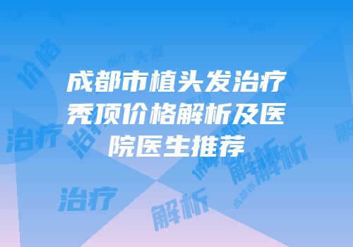 成都市植头发治疗秃顶价格解析及医院医生推荐