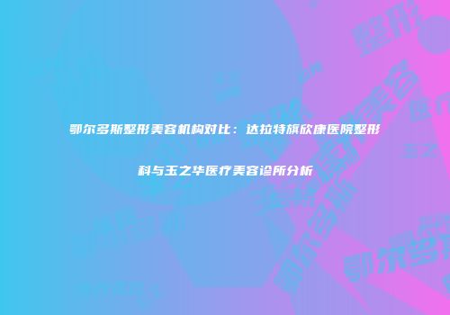 鄂尔多斯整形美容机构对比：达拉特旗欣康医院整形科与玉之华医疗美容诊所分析