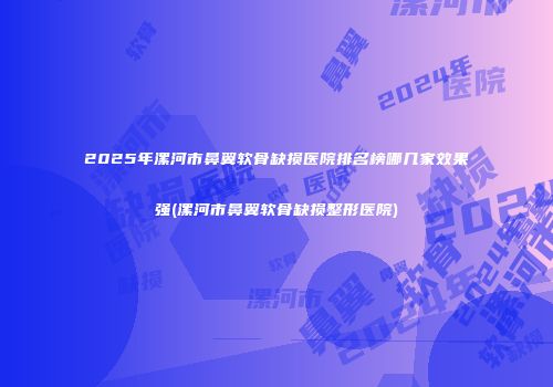 2025年漯河市鼻翼软骨缺损医院排名榜哪几家效果强(漯河市鼻翼软骨缺损整形医院)