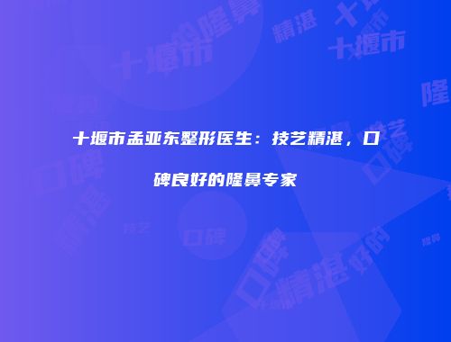 十堰市孟亚东整形医生：技艺精湛，口碑良好的隆鼻专家
