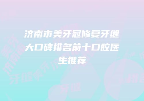 济南市美牙冠修复牙缝大口碑排名前十口腔医生推荐
