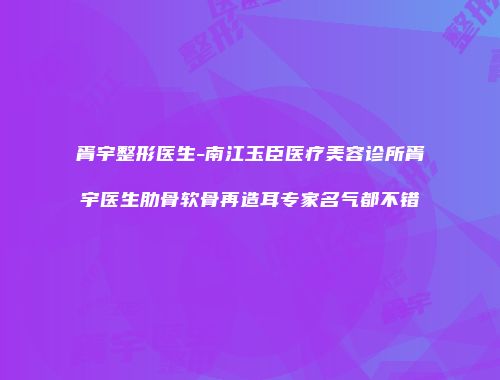 胥宇整形医生-南江玉臣医疗美容诊所胥宇医生肋骨软骨再造耳专家名气都不错