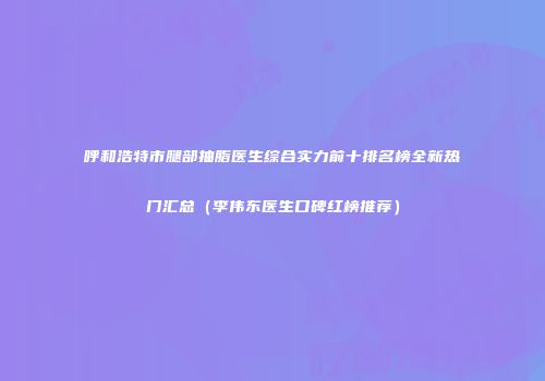 呼和浩特市腿部抽脂医生综合实力前十排名榜全新热门汇总（李伟东医生口碑红榜推荐）