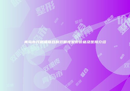 青岛市开眼角联合割双眼皮整形价格及医院介绍