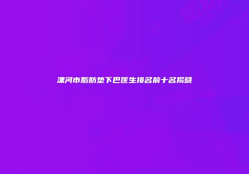 漯河市脂肪垫下巴医生排名前十名揭晓