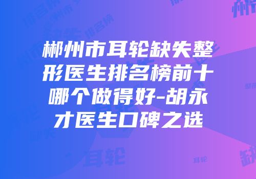 郴州市耳轮缺失整形医生排名榜前十哪个做得好-胡永才医生口碑之选