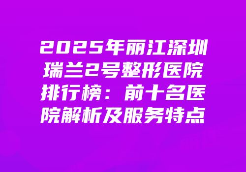 2025年丽江深圳瑞兰2号整形医院排行榜：前十名医院解析及服务特点