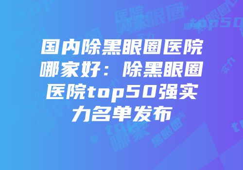 国内除黑眼圈医院哪家好：除黑眼圈医院top50强实力名单发布