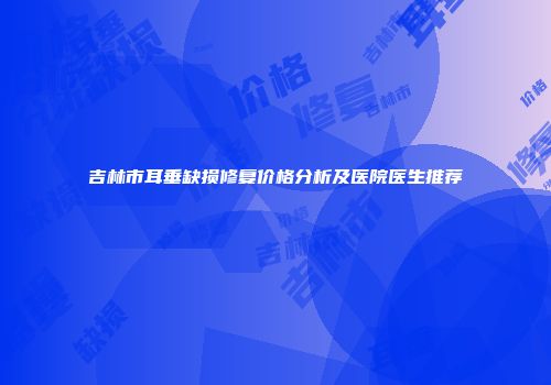 吉林市耳垂缺损修复价格分析及医院医生推荐