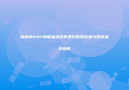 南阳市PRP自体血清注射美白嫩肤价格与医院选择指南