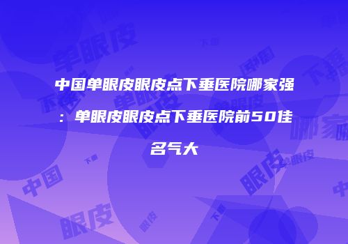 中国单眼皮眼皮点下垂医院哪家强：单眼皮眼皮点下垂医院前50佳名气大