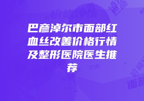 巴彦淖尔市面部红血丝改善价格行情及整形医院医生推荐