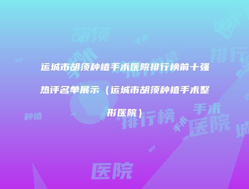 运城市胡须种植手术医院排行榜前十强热评名单展示（运城市胡须种植手术整形医院）