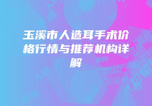 玉溪市人造耳手术价格行情与推荐机构详解