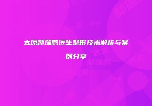 太原郝瑞鹏医生整形技术解析与案例分享