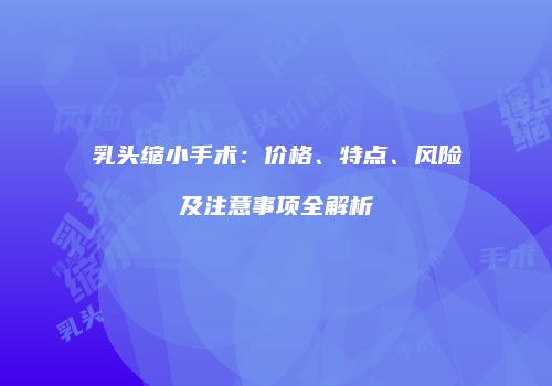 乳头缩小手术：价格、特点、风险及注意事项全解析