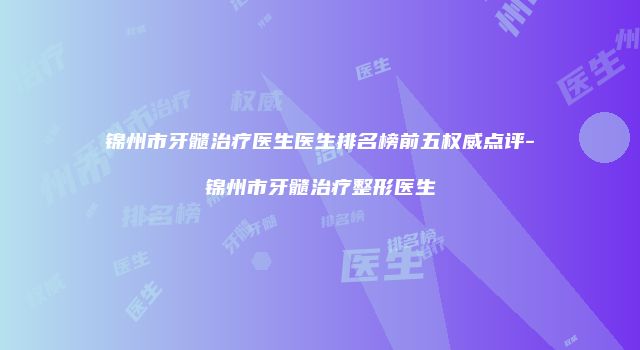 锦州市牙髓治疗医生医生排名榜前五权威点评-锦州市牙髓治疗整形医生