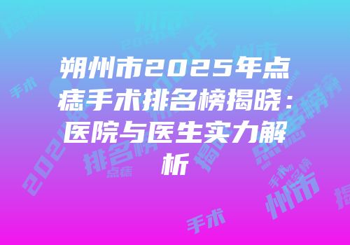 朔州市2025年点痣手术排名榜揭晓：医院与医生实力解析