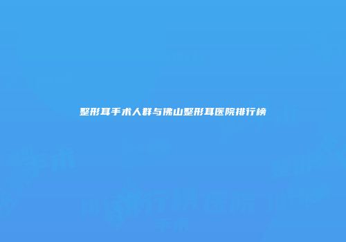 整形耳手术人群与佛山整形耳医院排行榜