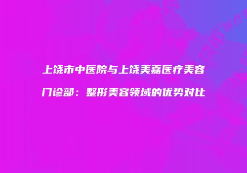 上饶市中医院与上饶美嘉医疗美容门诊部：整形美容领域的优势对比