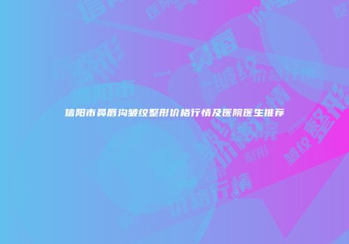 信阳市鼻唇沟皱纹整形价格行情及医院医生推荐