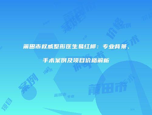 莆田市权威整形医生易红柳：专业背景、手术案例及项目价格解析