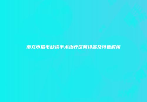 南充市眉毛缺损手术治疗医院排名及特色解析