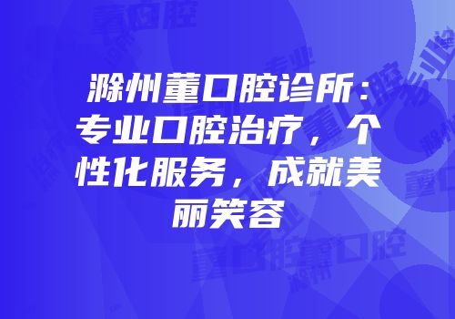 滁州董口腔诊所：专业口腔治疗，个性化服务，成就美丽笑容