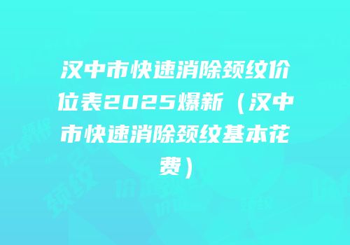 汉中市快速消除颈纹价位表2025爆新（汉中市快速消除颈纹基本花费）