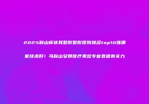 2025鞍山杯状耳整形整形医院排名top10强哪家技术好！马鞍山安妍医疗美容专业靠谱有实力