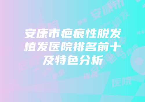 安康市疤痕性脱发植发医院排名前十及特色分析