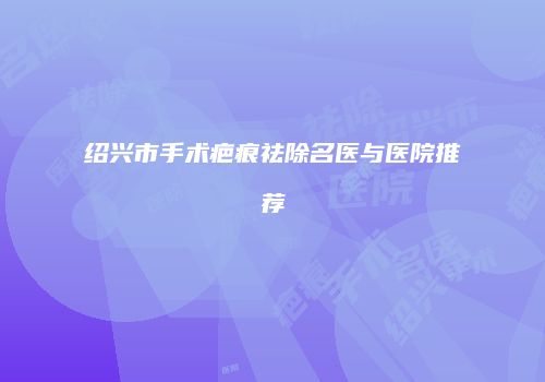 绍兴市手术疤痕祛除名医与医院推荐