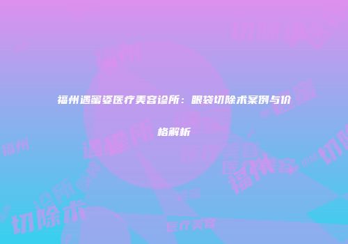 福州遇蜜姿医疗美容诊所：眼袋切除术案例与价格解析