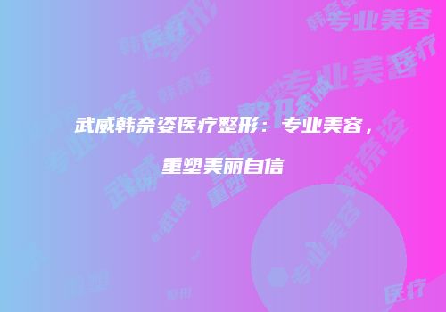 武威韩奈姿医疗整形：专业美容，重塑美丽自信