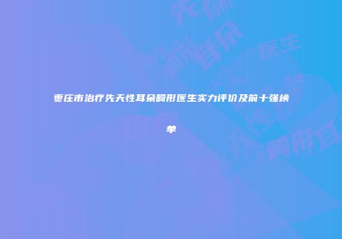 枣庄市治疗先天性耳朵畸形医生实力评价及前十强榜单