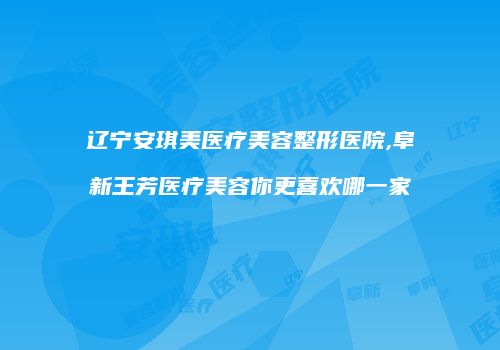 辽宁安琪美医疗美容整形医院,阜新王芳医疗美容你更喜欢哪一家