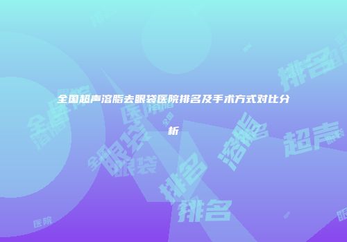 全国超声溶脂去眼袋医院排名及手术方式对比分析
